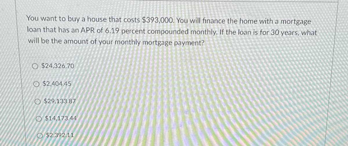 You want to buy a house that costs $393,000. You will finance the home with a mortgage
loan that has an APR of 6.19 percent compounded monthly. If the loan is for 30 years, what
will be the amount of your monthly mortgage payment?
$24,326.70
O $2,404.45
O $29,133.87
O $14,173.44
$2.392.11