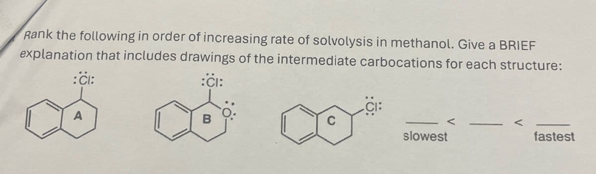 Rank the following in order of increasing rate of solvolysis in methanol. Give a BRIEF
explanation that includes drawings of the intermediate carbocations for each structure:
:ĊI:
:CI:
A
B
CI:
C
V
slowest
fastest