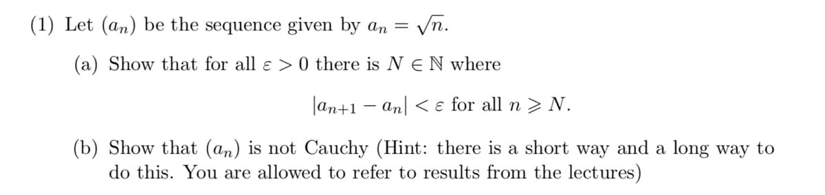 (1) Let (an) be the sequence given by an
√n.
(a) Show that for all ɛ > 0 there is N E N where
=
an+1 an < & for all n > N.
(b) Show that (an) is not Cauchy (Hint: there is a short way and a long way to
do this. You are allowed to refer to results from the lectures)