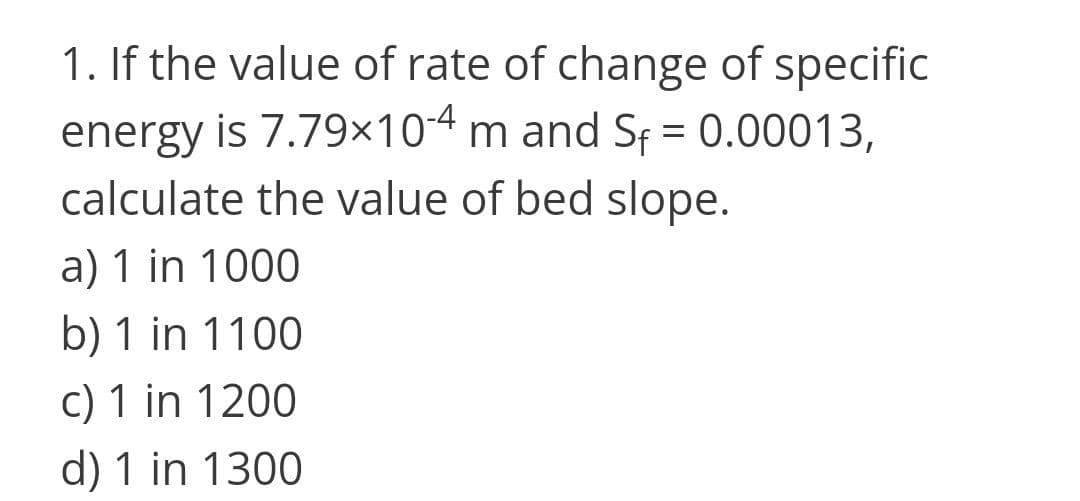 1. If the value of rate of change of specific
energy is 7.79×104 m and Sf = 0.00013,
calculate the value of bed slope.
a) 1 in 1000
b) 1 in 1100
c) 1 in 1200
d) 1 in 1300
