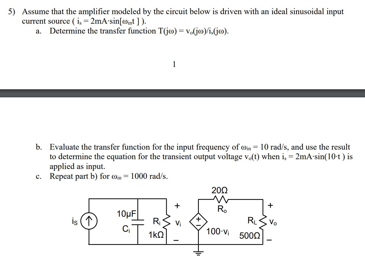 5) Assume that the amplifier modeled by the circuit below is driven with an ideal sinusoidal input
current source ( iş = 2mA•sin[@int ] ).
a. Determine the transfer function T(jo) = v.(jo)/is(j@).
b. Evaluate the transfer function for the input frequency of oin = 10 rad/s, and use the result
to determine the equation for the transient output voltage vo(t) when i, = 2mA-sin(10-t ) is
applied as input.
c. Repeat part b) for @in = 1000 rad/s.
R.
10μ |
is (1
+.
RL
Vo
Vi
100 Vi
1 kΩ
5000
