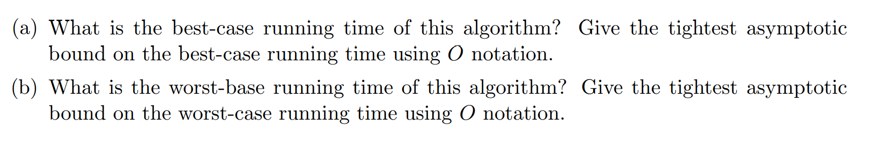 (a) What is the best-case running time of this algorithm? Give the tightest asymptotic
bound on the best-case running time using O notation.
(b) What is the worst-base running time of this algorithm? Give the tightest asymptotic
bound on the worst-case running time using O notation.
