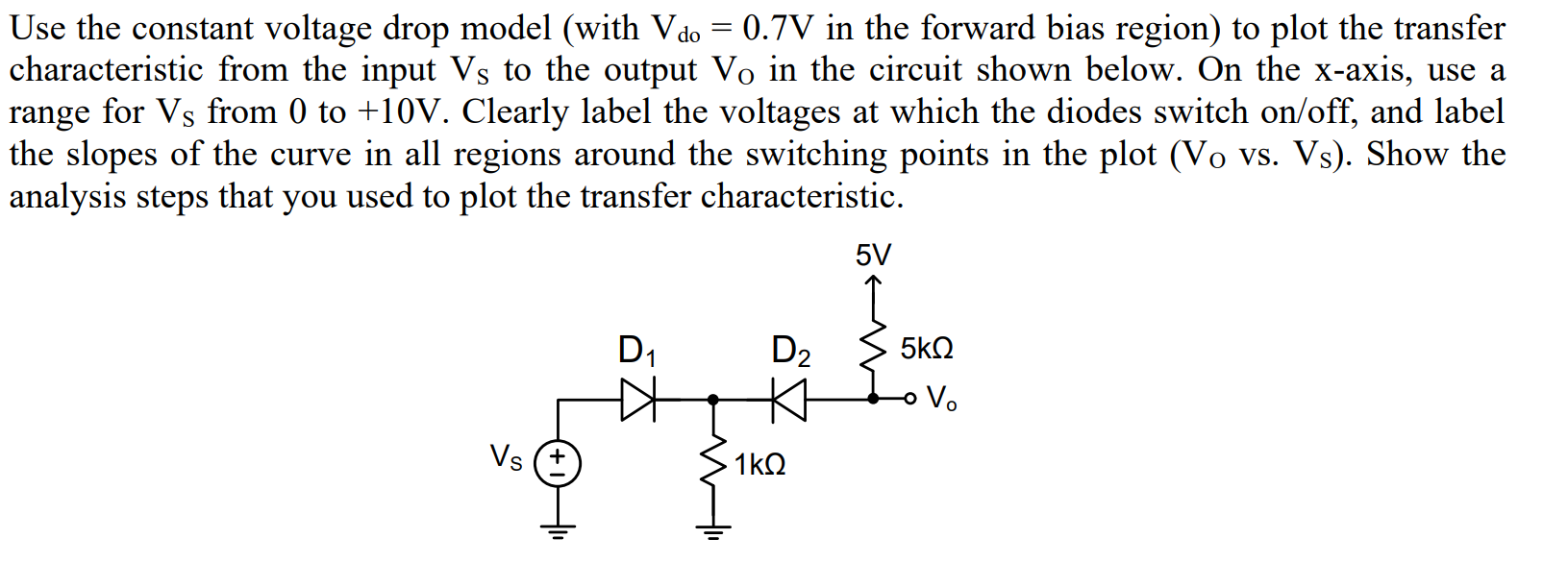 Use the constant voltage drop model (with Vdo = 0.7V in the forward bias region) to plot the transfer
characteristic from the input Vs to the output Vo in the circuit shown below. On the x-axis, use a
range for Vs from 0 to +10V. Clearly label the voltages at which the diodes switch on/off, and label
the slopes of the curve in all regions around the switching points in the plot (Vo vs. Vs). Show the
analysis steps that you used to plot the transfer characteristic.
5V
D2
5kΩ
D1
o Vo
Vs
1kΩ

