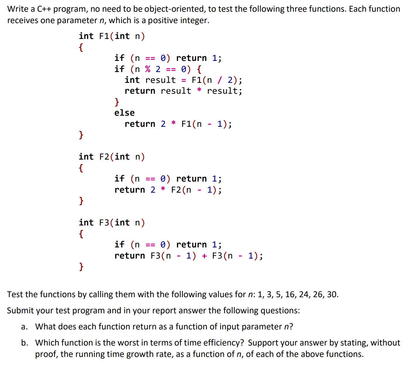 Write a C++ program, no need to be object-oriented, to test the following three functions. Each function
receives one parameter n, which is a positive integer.
int F1(int n)
{
if (n
if (n % 2
int result
0) return 1;
0) {
F1(n / 2);
return result * result;
else
1);
return 2 * F1(n
}
int F2(int n)
{
if (n
return 2 * F2(n - 1);
0) return 1;
int F3(int n)
{
if (n
0) return 1;
return F3(n - 1) + F3(n - 1);
}
Test the functions by calling them with the following values for n: 1, 3, 5, 16, 24, 26, 30.
Submit your test program and in your report answer the following questions:
a. What does each function return as a function of input parameter n?
b. Which function is the worst in terms of time efficiency? Support your answer by stating, without
proof, the running time growth rate, as a function of n, of each of the above functions.
