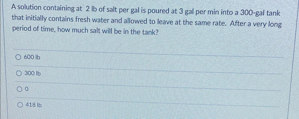 A solution containing at 2 lb of salt per gal is poured at 3 gal per min into a 300-gal tank
that initially contains fresh water and allowed to leave at the same rate. After a very long
period of time, how much salt will be in the tank?
O 600 lb
O 300 lb
O 418 lb
