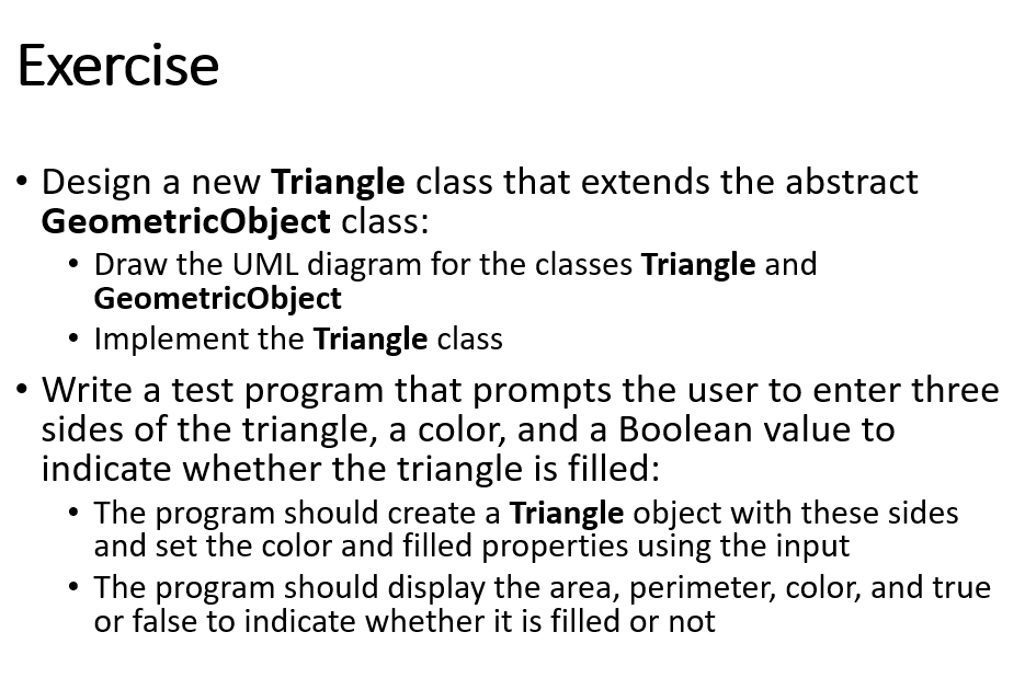 Exercise
Design a new Triangle class that extends the abstract
GeometricObject class:
• Draw the UML diagram for the classes Triangle and
GeometricObject
Implement the Triangle class
Write a test program that prompts the user to enter three
sides of the triangle, a color, and a Boolean value to
indicate whether the triangle is filled:
The program should create a Triangle object with these sides
and set the color and filled properties using the input
• The program should display the area, perimeter, color, and true
or false to indicate whether it is filled or not
