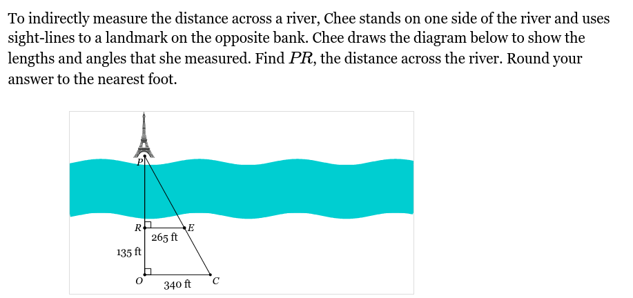 To indirectly measure the distance across a river, Chee stands on one side of the river and uses
sight-lines to a landmark on the opposite bank. Chee draws the diagram below to show the
lengths and angles that she measured. Find PR, the distance across the river. Round your
answer to the nearest foot.
R
135 ft
O
265 ft
E
340 ft
C