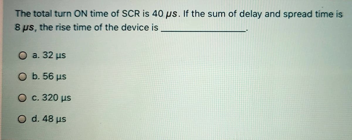 The total turn ON time of SCR is 40 µs. If the sum of delay and spread time is
8 us, the rise time of the device is
O a. 32 us
O b. 56 us
O c. 320 µs
O d. 48 us

