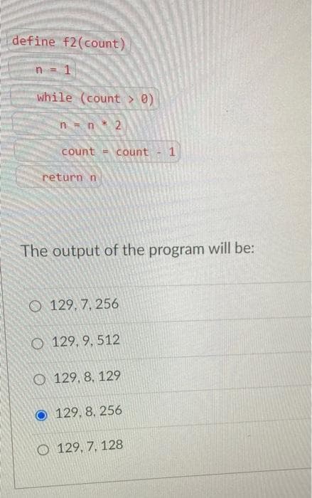 define f2(count)
1
while (count > 0)
n = n 2
count = count 1
return n
The output of the program will be:
O 129, 7, 256
O 129, 9, 512
O 129, 8, 129
129, 8, 256
O 129, 7, 128