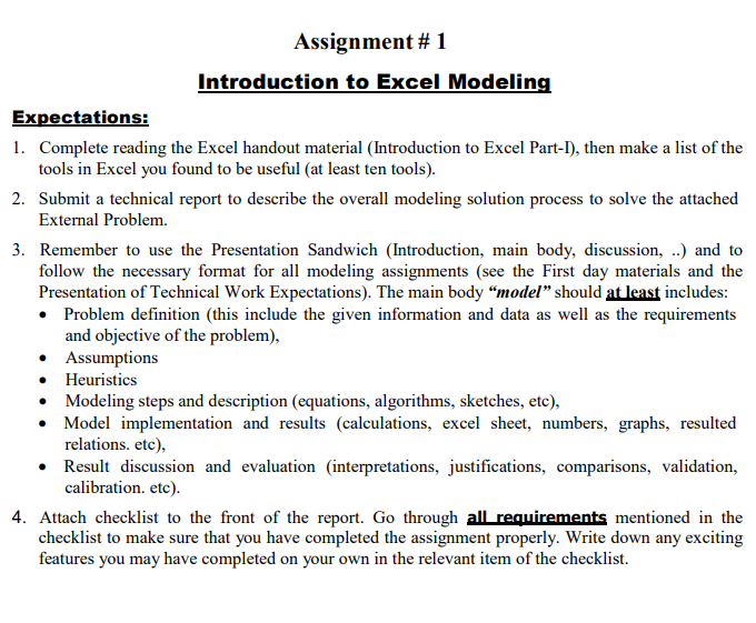 Assignment # 1
Introduction to Excel Modeling
Expectations:
1. Complete reading the Excel handout material (Introduction to Excel Part-I), then make a list of the
tools in Excel you found to be useful (at least ten tools).
2. Submit a technical report to describe the overall modeling solution process to solve the attached
External Problem.
3. Remember to use the Presentation Sandwich (Introduction, main body, discussion, ..) and to
follow the necessary format for all modeling assignments (see the First day materials and the
Presentation of Technical Work Expectations). The main body "model" should at least includes:
• Problem definition (this include the given information and data as well as the requirements
and objective of the problem),
• Assumptions
• Heuristics
• Modeling steps and description (equations, algorithms, sketches, etc),
• Model implementation and results (calculations, excel sheet, numbers, graphs, resulted
relations. etc),
• Result discussion and evaluation (interpretations, justifications, comparisons, validation,
calibration. etc).
4. Attach checklist to the front of the report. Go through all requirements mentioned in the
checklist to make sure that you have completed the assignment properly. Write down any exciting
features you may have completed on your own in the relevant item of the checklist.