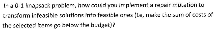In a 0-1 knapsack problem, how could you implement a repair mutation to
transform infeasible solutions into feasible ones (Le, make the sum of costs of
the selected items go below the budget)?