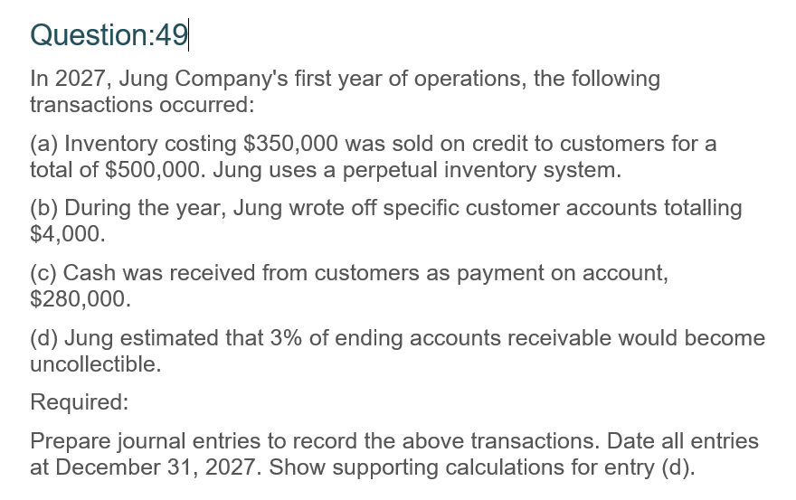 Question:49
In 2027, Jung Company's first year of operations, the following
transactions occurred:
(a) Inventory costing $350,000 was sold on credit to customers for a
total of $500,000. Jung uses a perpetual inventory system.
(b) During the year, Jung wrote off specific customer accounts totalling
$4,000.
(c) Cash was received from customers as payment on account,
$280,000.
(d) Jung estimated that 3% of ending accounts receivable would become
uncollectible.
Required:
Prepare journal entries to record the above transactions. Date all entries
at December 31, 2027. Show supporting calculations for entry (d).