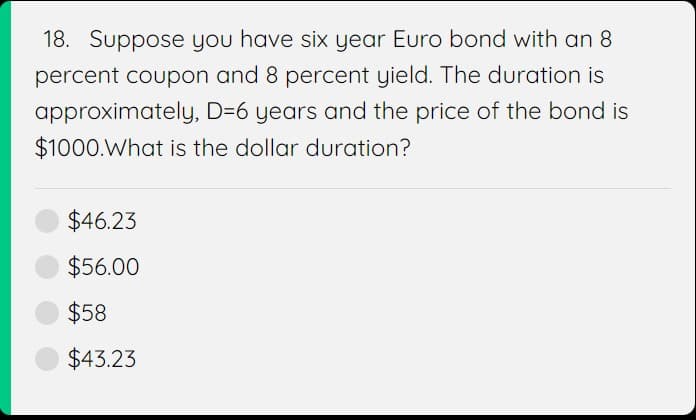 18. Suppose you have six year Euro bond with an 8
percent coupon and 8 percent yield. The duration is
approximately, D=6 years and the price of the bond is
$1000. What is the dollar duration?
$46.23
$56.00
$58
$43.23