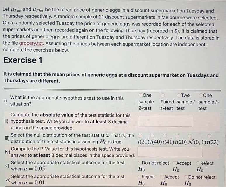 Let HTue and uThu be the mean price of generic eggs in a discount supermarket on Tuesday and
Thursday respectively. A random sample of 21 discount supermarkets in Melbourne were selected.
On a randomly selected Tuesday the price of generic eggs was recorded for each of the selected
supermarkets and then recorded again on the following Thursday (recorded in $). It is claimed that
the prices of generic eggs are different on Tuesday and Thursday respectively. The data is stored in
the file grocery.txt. Assuming the prices between each supermarket location are independent,
complete the exercises below.
Exercise 1
It is claimed that the mean prices of generic eggs at a discount supermarket on Tuesdays and
Thursdays are different.
One
COne
What is the appropriate hypothesis test to use in this
i)
situation?
sample
Paired samplet-sample t-
Z-test
t-test test
test
Compute the absolute value of the test statistic for this
ii) hypothesis test. Write you answer to at least 3 decimal
places in the space provided.
Select the null distribution of the test statistic. That is, the O
distribution of the test statistic assuming Ho is true.
t(21) t(40)t(41) t(20) N(0, 1)1(22)
Compute the P-Value for this hypothesis test. Write you
iv)
answer to at least 3 decimal places in the space provided.
Select the appropriate statistical outcome for the test
v)
when a =
Do not reject CAccept
Reject
0.05.
Но
Но
Но
Select the appropriate statistical outcome for the test
Reject
vi)
when a =
Ассept
Но
Do not reject
Но
0.01.
Но
