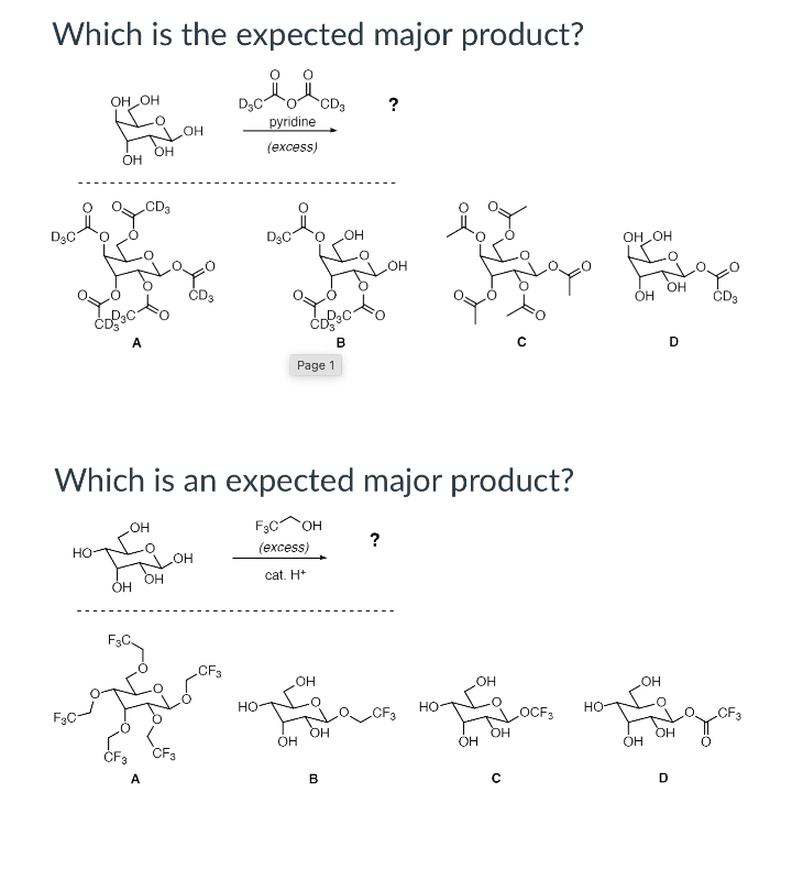 Which is the expected major product?
OH OH
D3C
CD3
pyridine
?
HO
OH
OH
(excess)
.CD3
D3C
HO"
OH OH
HO
ČD3
OH
ÓH
ČD3
A
B
Page 1
Which is an expected major product?
он
F3C OH
но
(excess)
?
но
OH
cat. H+
F3C.
CF3
HO'
HO"
но
F3C
CF3
но
но-
LOCF3
OH
OH
CF3
CF3
OH
Он
OH
OH
ČF3
A
B
D
