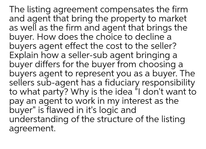 The listing agreement compensates the firm
and agent that bring the property to market
as well as the firm and agent that brings the
buyer. How does the choice to decline a
buyers agent effect the cost to the seller?
Explain how a seller-sub agent bringing a
buyer differs for the buyer from choosing a
buyers agent to represent you as a buyer. The
sellers sub-agent has a fiduciary responsibility
to what party? Why is the idea "I don't want to
pay an agent to work in my interest as the
buyer" is flawed in it's logic and
understanding of the structure of the listing
agreement.
