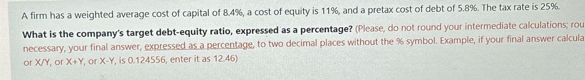 A firm has a weighted average cost of capital of 8.4%, a cost of equity is 11%, and a pretax cost of debt of 5.8%. The tax rate is 25%.
What is the company's target debt-equity ratio, expressed as a percentage? (Please, do not round your intermediate calculations; rou
necessary, your final answer, expressed as a percentage, to two decimal places without the % symbol. Example, if your final answer calcula
or X/Y, or X+Y, or X-Y, is 0.124556, enter it as 12.46)