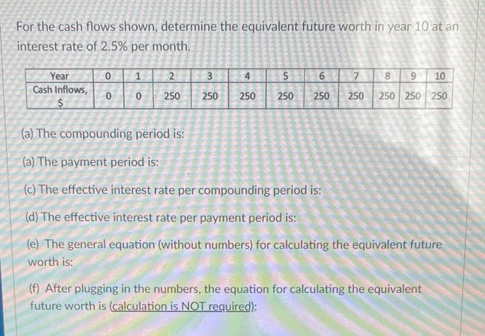 For the cash flows shown, determine the equivalent future worth in year 10 at an
interest rate of 2.5% per month.
Year
2
3
5
7
8
10
Cash Inflows,
250
250
250
250
250
250
250 250 250
(a) The compounding period is:
(a) The payment period is:
(c) The effective interest rate per compounding period is:
(d) The effective interest rate per payment period is:
(e) The general equation (without numbers) for calculating the equivalent future
worth is:
(f) After plugging in the numbers, the equation for calculating the equivalent
future worth is (calculation is NOT required):
6,
6.
4)
