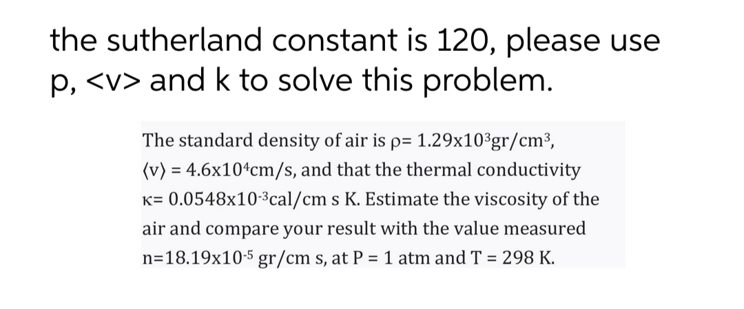 the sutherland constant is 120, please use
p, <v> and k to solve this problem.
The standard density of air is p= 1.29x10%gr/cm³,
(v) = 4.6x10*cm/s, and that the thermal conductivity
K= 0.0548x10-3cal/cm s K. Estimate the viscosity of the
air and compare your result with the value measured
n=18.19x10-5 gr/cm s, at P = 1 atm and T = 298 K.
