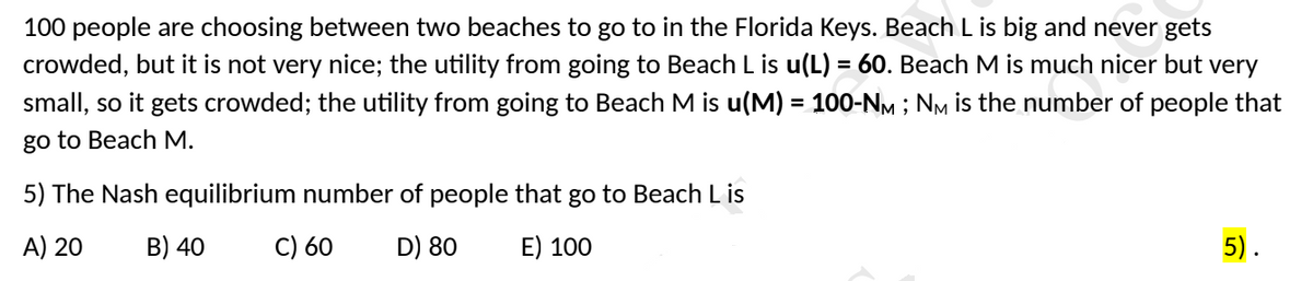 100 people are choosing between two beaches to go to in the Florida Keys. Beach L is big and never gets
crowded, but it is not very nice; the utility from going to Beach L is u(L) = 60. Beach M is much nicer but very
small, so it gets crowded; the utility from going to Beach M is u(M) = 100-NM ; NM is the number of people that
%3D
go to Beach M.
5) The Nash equilibrium number of people that go to Beach L is
A) 20
B) 40
C) 60
D) 80
E) 100
5).
