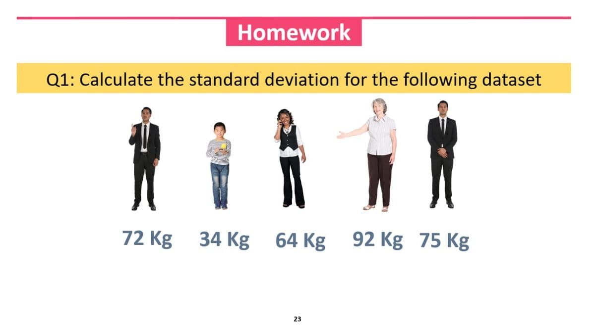 Homework
Q1: Calculate the standard deviation for the following dataset
72 Kg
34 Kg 64 Kg
64 Kg 92 Kg 75 Kg
23