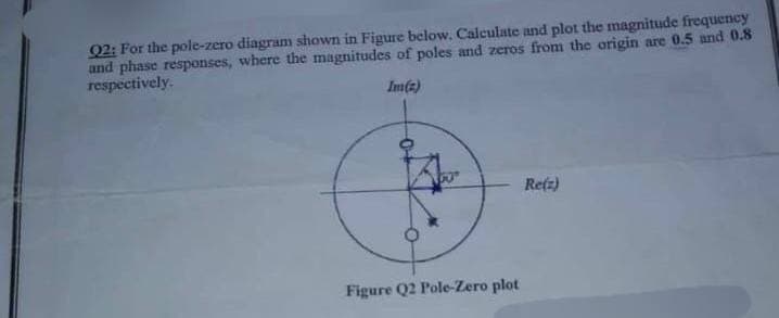 Q2: For the pole-zero diagram shown in Figure below. Calculate and plot the magnitude frequency
and phase responses, where the magnitudes of poles and zeros from the origin are 0.5 and 0.8
respectively.
Im(2)
Figure Q2 Pole-Zero plot
Re(z)