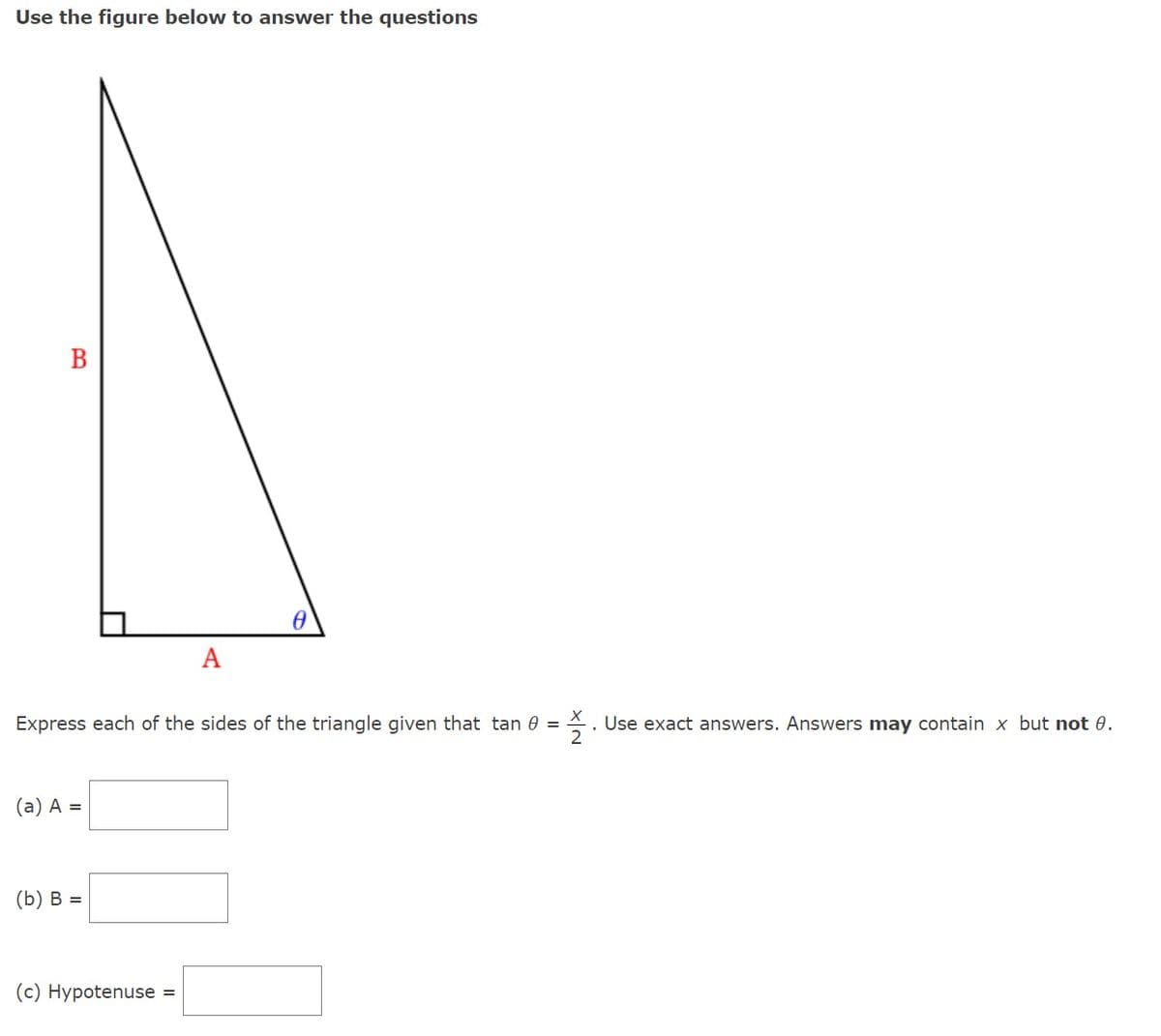 Use the figure below to answer the questions
B
(a) A =
Express each of the sides of the triangle given that tan 0 = Use exact answers. Answers may contain x but not 0.
2
(b) B =
A
(c) Hypotenuse =
0
I