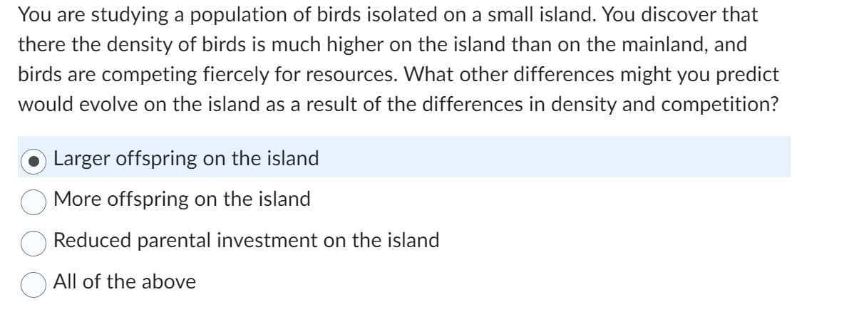 You are studying a population of birds isolated on a small island. You discover that
there the density of birds is much higher on the island than on the mainland, and
birds are competing fiercely for resources. What other differences might you predict
would evolve on the island as a result of the differences in density and competition?
Larger offspring on the island
More offspring on the island
Reduced parental investment on the island
All of the above