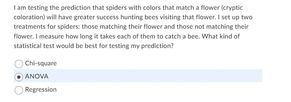 I am testing the prediction that spiders with colors that match a flower (cryptic
coloration) will have greater success hunting bees visiting that flower. I set up two
treatments for spiders: those matching their flower and those not matching their
flower. I measure how long it takes each of them to catch a bee. What kind of
statistical test would be best for testing my prediction?
Chi-square
●ANOVA
Regression