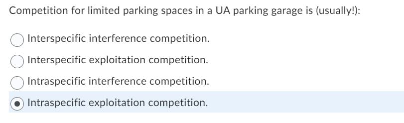 Competition for limited parking spaces in a UA parking garage is (usually!):
Interspecific interference competition.
Interspecific exploitation competition.
Intraspecific interference competition.
Intraspecific exploitation competition.