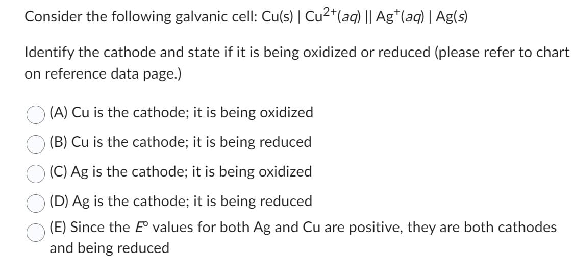 Consider the following galvanic cell: Cu(s) | Cu²+ (aq) || Ag+(aq) | Ag(s)
Identify the cathode and state if it is being oxidized or reduced (please refer to chart
on reference data page.)
(A) Cu is the cathode; it is being oxidized
(B) Cu is the cathode; it is being reduced
(C) Ag is the cathode; it is being oxidized
(D) Ag is the cathode; it is being reduced
(E) Since the E values for both Ag and Cu are positive, they are both cathodes
and being reduced
