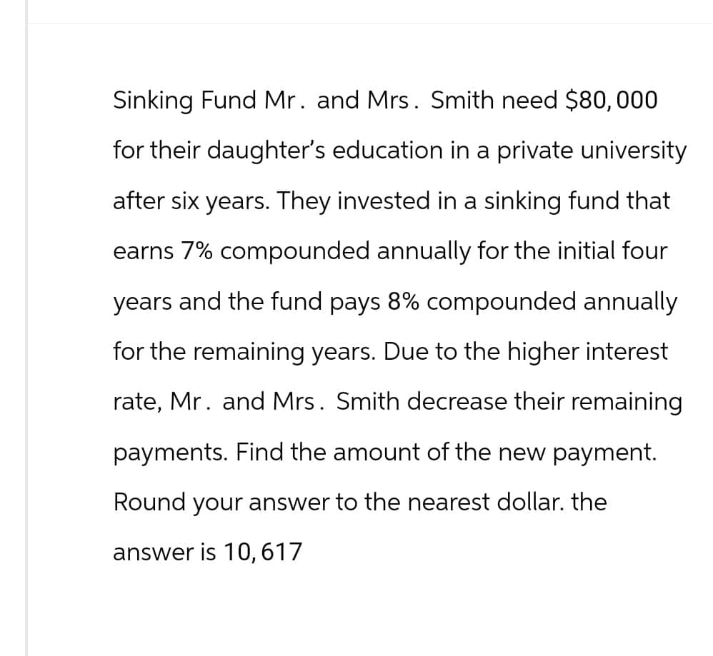 Sinking Fund Mr. and Mrs. Smith need $80,000
for their daughter's education in a private university
after six years. They invested in a sinking fund that
earns 7% compounded annually for the initial four
years and the fund pays 8% compounded annually
for the remaining years. Due to the higher interest
rate, Mr. and Mrs. Smith decrease their remaining
payments. Find the amount of the new payment.
Round your answer to the nearest dollar. the
answer is 10, 617