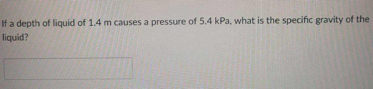 If a depth of liquid of 1.4 m causes a pressure of 5.4 kPa, what is the specific gravity of the
liquid?
