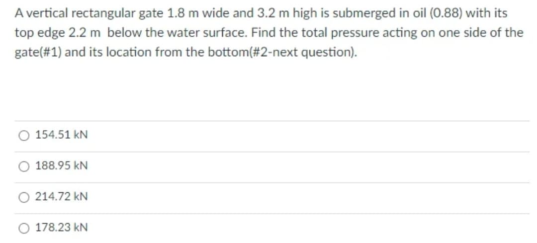 A vertical rectangular gate 1.8 m wide and 3.2 m high is submerged in oil (0.88) with its
top edge 2.2 m below the water surface. Find the total pressure acting on one side of the
gate(#1) and its location from the bottom(#2-next question).
154.51 kN
188.95 kN
214.72 kN
178.23 kN
