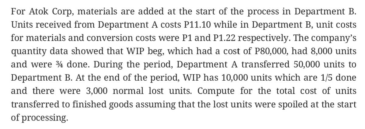 For Atok Corp, materials are added at the start of the process in Department B.
Units received from Department A costs P11.10 while in Department B, unit costs
for materials and conversion costs were P1 and P1.22 respectively. The company's
quantity data showed that WIP beg, which had a cost of P80,000, had 8,000 units
and were 4 done. During the period, Department A transferred 50,000 units to
Department B. At the end of the period, WIP has 10,000 units which are 1/5 done
and there were 3,000 normal lost units. Compute for the total cost of units
transferred to finished goods assuming that the lost units were spoiled at the start
of processing.
