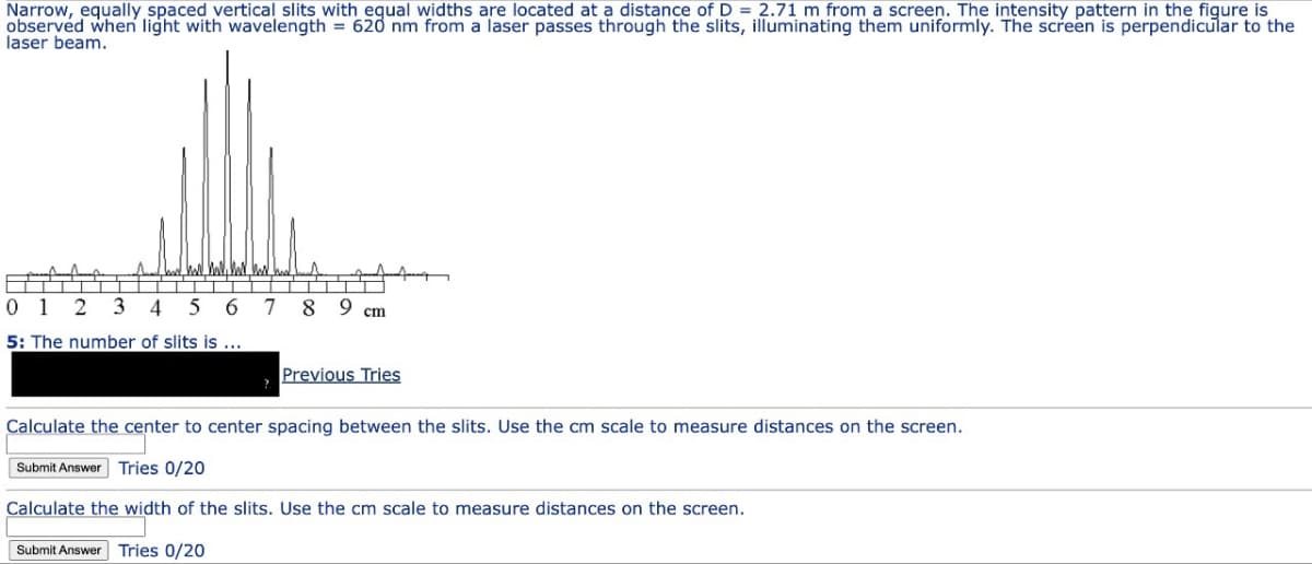 Narrow, equally spaced vertical slits with equal widths are located at a distance of D = 2.71 m from a screen. The intensity pattern in the figure is
observed when light with wavelength = 620 nm from a laser passes through the slits, illuminating them uniformly. The screen is perpendicular to the
laser beam.
0 1 2 3 4 5 6 7 8 9 cm
5: The number of slits is ...
Previous Tries
Calculate the center to center spacing between the slits. Use the cm scale to measure distances on the screen.
Submit Answer Tries 0/20
Calculate the width of the slits. Use the cm scale to measure distances on the screen.
Submit Answer Tries 0/20