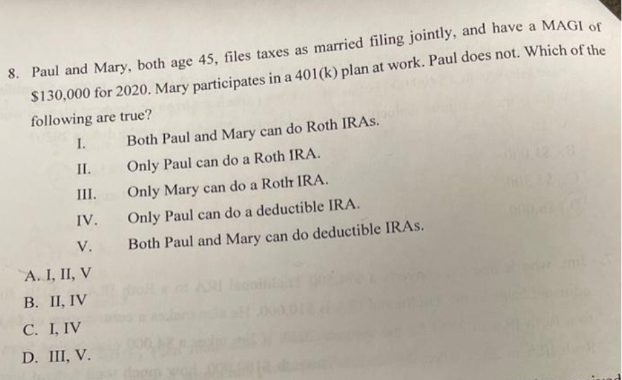 8. Paul and Mary, both age 45, files taxes as married filing jointly, and have a MAGI of
$130,000 for 2020. Mary participates in a 401(k) plan at work. Paul does not. Which of the
following are true?
I.
II.
III.
IV.
V.
A. I, II, V
B. II, IV
C. I, IV
D. III, V.
Both Paul and Mary can do Roth IRAS.
Only Paul can do a Roth IRA.
Only Mary can do a Roth IRA.
Only Paul can do a deductible IRA.
Both Paul and Mary can do deductible IRAS.