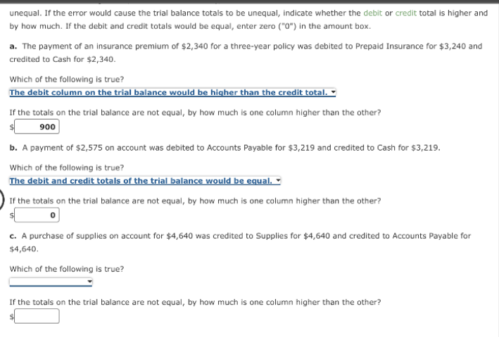 unequal. If the error would cause the trial balance totals to be unequal, indicate whether the debit or credit total is higher and
by how much. If the debit and credit totals would be equal, enter zero ("0") in the amount box.
a. The payment of an insurance premium of $2,340 for a three-year policy was debited to Prepaid Insurance for $3,240 and
credited to Cash for $2,340.
Which of the following is true?
The debit column on the trial balance would be higher than the credit total.
If the totals on the trial balance are not equal, by how much is one column higher than the other?
900
b. A payment of $2,575 on account was debited to Accounts Payable for $3,219 and credited to Cash for $3,219.
Which of the following is true?
The debit and credit totals of the trial balance would be equal.
If the totals on the trial balance are not equal, by how much is one column higher than the other?
c. A purchase of supplies on account for $4,640 was credited to Supplies for $4,640 and credited to Accounts Payable for
$4,640.
Which of the following is true?
If the totals on the trial balance are not equal, by how much is one column higher than the other?