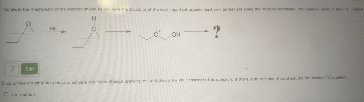 Consider the mechanism of the reaction shown below. Give the structure of the next important organic reaction intermediate along the reaction coordinate. Your answer could be the final product.
H.
-?
HBr
Edit
Click on the drawing box above to activate the MarvinSketch drawing tool and then draw your answer to this question. If there is no reaction, then check the "no reaction" box below.
no reaction
