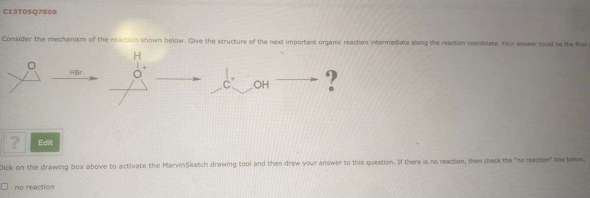 C13T05Q7808
Consider the mechanism of the reaction shown below. Give the structure of the next important organic reaction intermediate along the reaction coordinate. Your answer could be the final
H.
HBr
OH
Edit
Click on the drawing box above to activate the MarvinSketch drawing tool and then draw your answer to this question. If there is no reaction, then check the "no reaction" box below.
O no reaction
