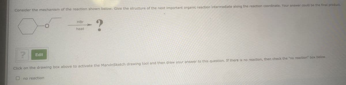 Consider the mechanism of the reaction shown below. Give the structure of the next important organic reaction intermediate along the reaction coordinate. Your answer could be the final product.
HBr
heat
Edit
Click on the drawing box above to activate the MarvinSketch drawing tool and then draw your answer to this question. If there is no reaction, then check the "no reaction" box below.
no reaction
