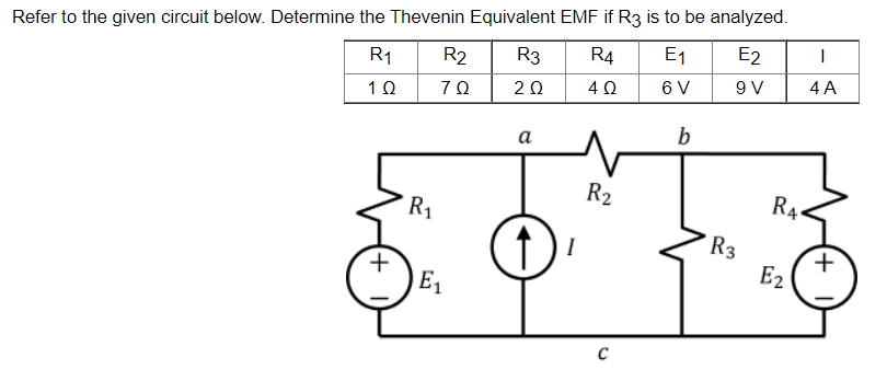 Refer to the given circuit below. Determine the Thevenin Equivalent EMF if R3 is to be analyzed.
R₁
R2 R3
R4
E₁
E2
I
1 Ω
70
2 Ω
402
6 V
9 V
4 A
a
b
O
(+
R₁
E₁
R₂
C
R3
R4
E2
(+