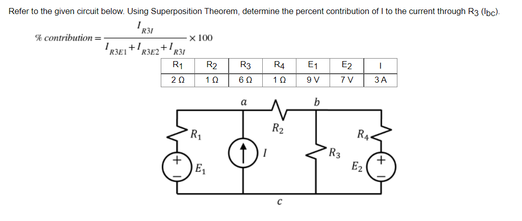 Refer to the given circuit below. Using Superposition Theorem, determine the percent contribution of I to the current through R3 (lbc).
IR31
% contribution =
x 100
1 +1 +1
R3E1 "R3E2
R3
R4 E1
E2
I
6Q
1Q
9 V
7V
3A
a
R31
R1
2Q
R1
R2
1Q
E₁
R2
C
b
R3
R4
E2