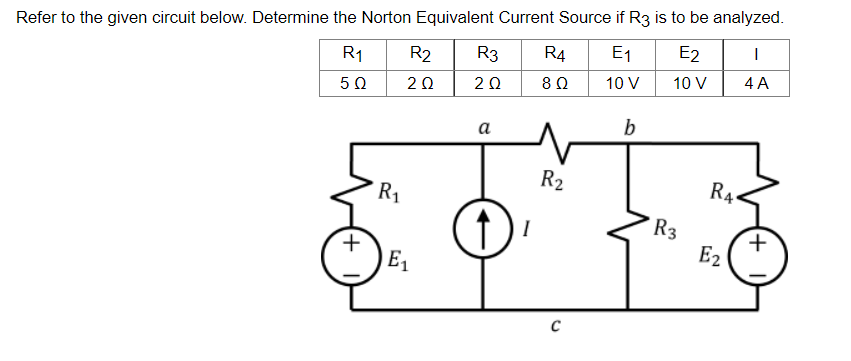 Refer to the given circuit below. Determine the Norton Equivalent Current Source if R3 is to be analyzed.
R₁ R2
R3 R4 E₁
E2
I
5 Ω
202
2 Ω
8 Ω
10 V
10 V
4 A
a
b
(↑)
1) ₁
+
R₁
E₁
R₂
C
R3
R4
E2
+