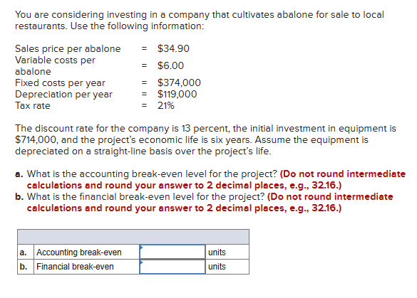 You are considering investing in a company that cultivates abalone for sale to local
restaurants. Use the following information:
Sales price per abalone
Variable costs per
abalone
Fixed costs per year
Depreciation per year
Tax rate
= $34.90
= $6.00
=
$374,000
= $119,000
= 21%
The discount rate for the company is 13 percent, the initial investment in equipment is
$714,000, and the project's economic life is six years. Assume the equipment is
depreciated on a straight-line basis over the project's life.
a. What is the accounting break-even level for the project? (Do not round intermediate
calculations and round your answer to 2 decimal places, e.g., 32.16.)
b. What is the financial break-even level for the project? (Do not round intermediate
calculations and round your answer to 2 decimal places, e.g., 32.16.)
a. Accounting break-even
b. Financial break-even
units
units