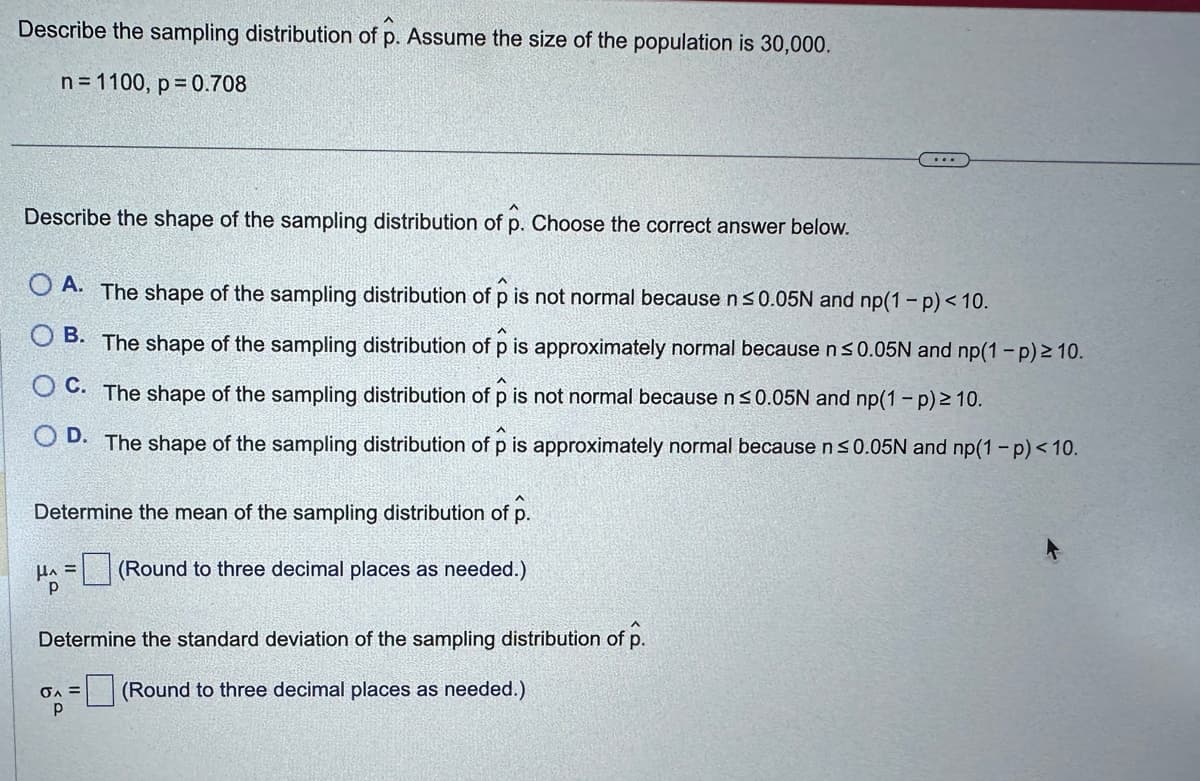 Describe the sampling distribution of p. Assume the size of the population is 30,000.
n = 1100, p = 0.708
Describe the shape of the sampling distribution of p. Choose the correct answer below.
OA. The shape of the sampling distribution of p is not normal because n ≤0.05N and np(1-p) < 10.
OB. The shape of the sampling distribution of p is approximately normal because n ≤0.05N and np(1-p) ≥ 10.
C. The shape of the sampling distribution of p is not normal because n ≤0.05N and np(1-p) ≥ 10.
D. The shape of the sampling distribution of p is approximately normal because n ≤0.05N and np(1-p) < 10.
Determine the mean of the sampling distribution of p.
HA = (Round to three decimal places as needed.)
Determine the standard deviation of the sampling distribution of p.
(Round to three decimal places as needed.)
σA =