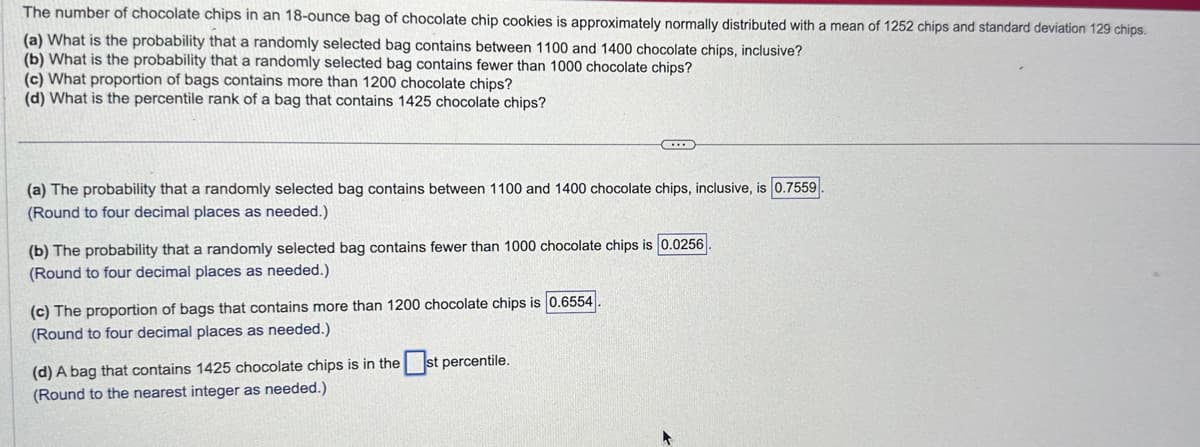 The number of chocolate chips in an 18-ounce bag of chocolate chip cookies is approximately normally distributed with a mean of 1252 chips and standard deviation 129 chips.
(a) What is the probability that a randomly selected bag contains between 1100 and 1400 chocolate chips, inclusive?
(b) What is the probability that a randomly selected bag contains fewer than 1000 chocolate chips?
(c) What proportion of bags contains more than 1200 chocolate chips?
(d) What is the percentile rank of a bag that contains 1425 chocolate chips?
(a) The probability that a randomly selected bag contains between 1100 and 1400 chocolate chips, inclusive, is 0.7559
(Round to four decimal places as needed.)
CH
(b) The probability that a randomly selected bag contains fewer than 1000 chocolate chips is 0.0256
(Round to four decimal places as needed.)
(c) The proportion of bags that contains more than 1200 chocolate chips is 0.6554
(Round to four decimal places as needed.)
(d) A bag that contains 1425 chocolate chips is in thest percentile.
(Round to the nearest integer as needed.)
+