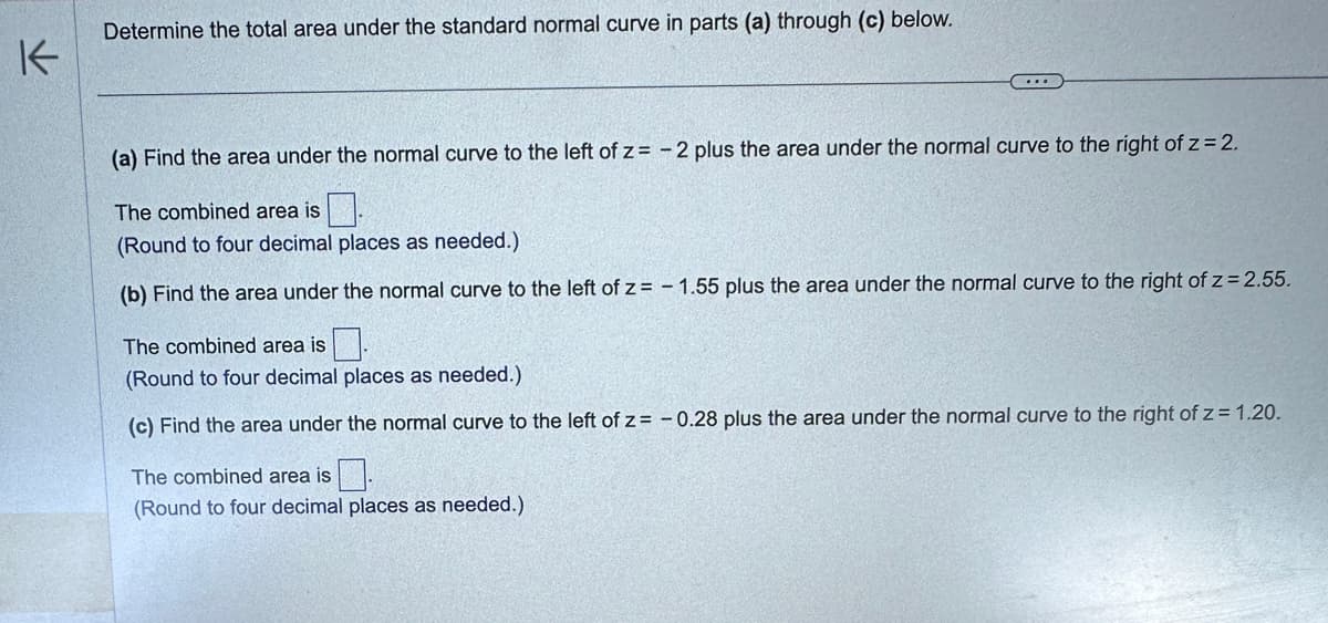 K
Determine the total area under the standard normal curve in parts (a) through (c) below.
...
(a) Find the area under the normal curve to the left of z=-2 plus the area under the normal curve to the right of z = 2.
The combined area is
(Round to four decimal places as needed.)
(b) Find the area under the normal curve to the left of z= -1.55 plus the area under the normal curve to the right of z = 2.55.
The combined area is
(Round to four decimal places as needed.)
(c) Find the area under the normal curve to the left of z= -0.28 plus the area under the normal curve to the right of z= 1.20.
The combined area is.
(Round to four decimal places as needed.)