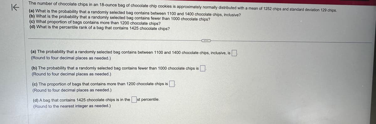 K
The number of chocolate chips in an 18-ounce bag of chocolate chip cookies is approximately normally distributed with a mean of 1252 chips and standard deviation 129 chips.
(a) What is the probability that a randomly selected bag contains between 1100 and 1400 chocolate chips, inclusive?
(b) What is the probability that a randomly selected bag contains fewer than 1000 chocolate chips?
(c) What proportion of bags contains more than 1200 chocolate chips?
(d) What is the percentile rank of a bag that contains 1425 chocolate chips?
(a) The probability that a randomly selected bag contains between 1100 and 1400 chocolate chips, inclusive, is
(Round to four decimal places as needed.)
(b) The probability that a randomly selected bag contains fewer than 1000 chocolate chips is
(Round to four decimal places as needed.)
(c) The proportion of bags that contains more than 1200 chocolate chips is
(Round to four decimal places as needed.)
(d) A bag that contains 1425 chocolate chips is in the
(Round to the nearest integer as needed.).
CO
st percentile.
