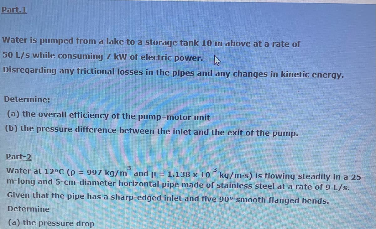 Part.1
Water is pumped from a lake to a storage tank 10 m above at a rate of
50 L/s while consuming 7 kW of electric power.
Disregarding any frictional losses in the pipes and any changes in kinetic energy.
Determine:
(a) the overall efficiency of the pump-motor unit
(b) the pressure difference between the inlet and the exit of the pump.
Part-2
3
-3
Water at 12°C (p = 997 kg/m and p = 1.138 x 10 kg/m.s) is flowing steadily in a 25-
m-long and 5-cm-diameter horizontal pipe made of stainless steel at a rate of 9 L/s.
Given that the pipe has a sharp-edged inlet and five 90° smooth flanged bends.
Determine
(a) the pressure drop